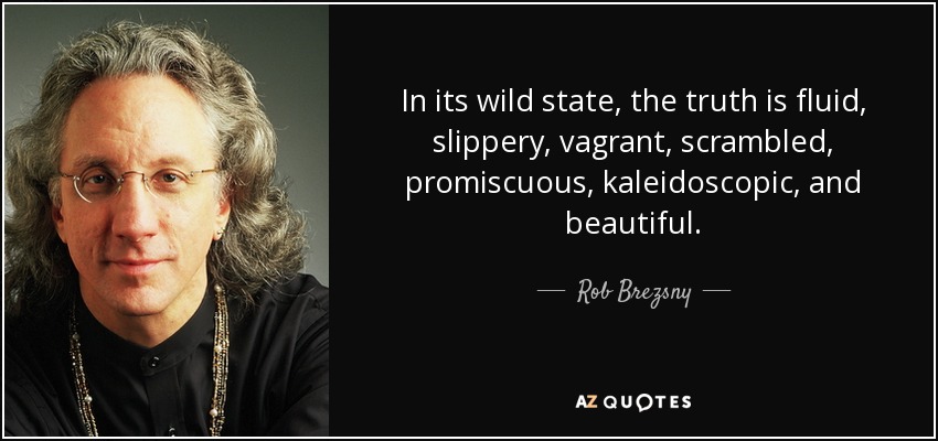 In its wild state, the truth is fluid, slippery, vagrant, scrambled, promiscuous, kaleidoscopic, and beautiful. - Rob Brezsny