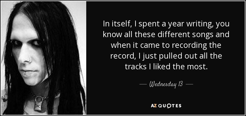 In itself, I spent a year writing, you know all these different songs and when it came to recording the record, I just pulled out all the tracks I liked the most. - Wednesday 13