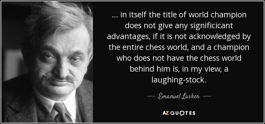 ... in itself the title of world champion does not give any significicant advantages, if it is not acknowledged by the entire chess world, and a champion who does not have the chess world behind him is, in my view, a laughing-stock. - Emanuel Lasker
