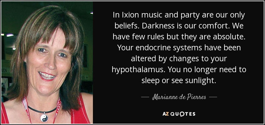In Ixion music and party are our only beliefs. Darkness is our comfort. We have few rules but they are absolute. Your endocrine systems have been altered by changes to your hypothalamus. You no longer need to sleep or see sunlight. - Marianne de Pierres