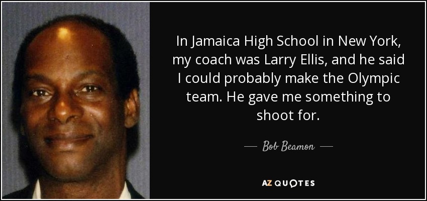 In Jamaica High School in New York, my coach was Larry Ellis, and he said I could probably make the Olympic team. He gave me something to shoot for. - Bob Beamon
