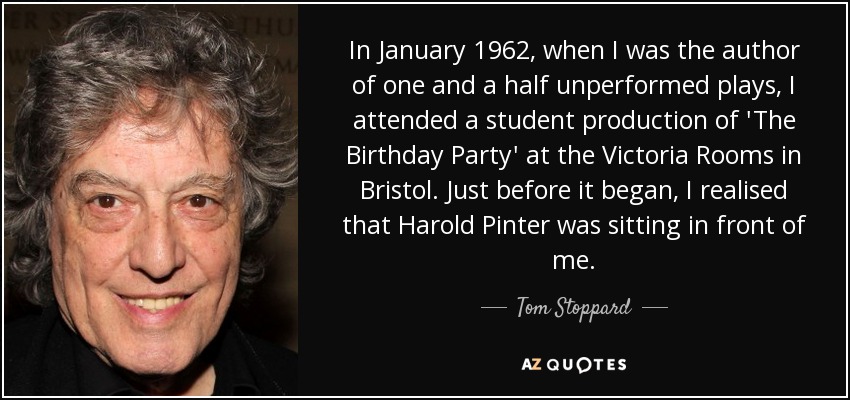 In January 1962, when I was the author of one and a half unperformed plays, I attended a student production of 'The Birthday Party' at the Victoria Rooms in Bristol. Just before it began, I realised that Harold Pinter was sitting in front of me. - Tom Stoppard