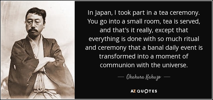 In Japan, I took part in a tea ceremony. You go into a small room, tea is served, and that's it really, except that everything is done with so much ritual and ceremony that a banal daily event is transformed into a moment of communion with the universe. - Okakura Kakuzo