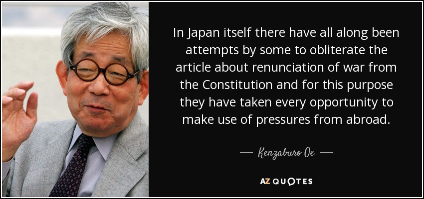 In Japan itself there have all along been attempts by some to obliterate the article about renunciation of war from the Constitution and for this purpose they have taken every opportunity to make use of pressures from abroad. - Kenzaburo Oe