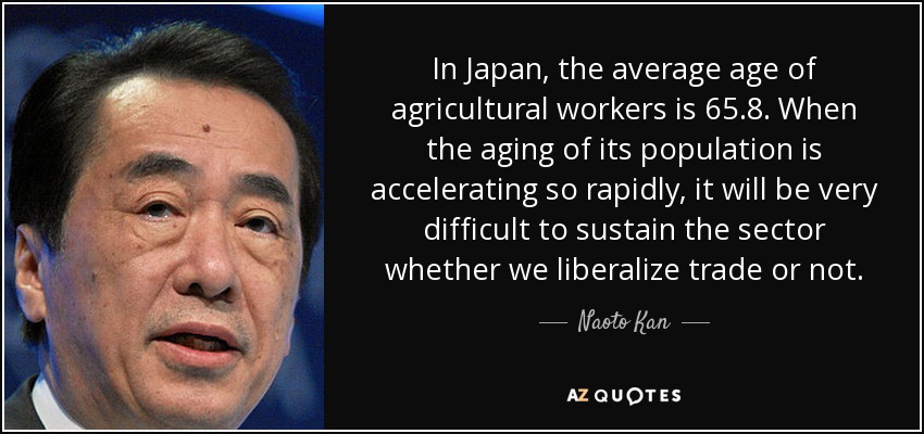 In Japan, the average age of agricultural workers is 65.8. When the aging of its population is accelerating so rapidly, it will be very difficult to sustain the sector whether we liberalize trade or not. - Naoto Kan