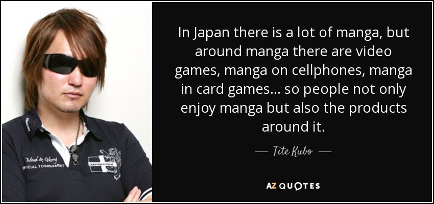 In Japan there is a lot of manga, but around manga there are video games, manga on cellphones, manga in card games... so people not only enjoy manga but also the products around it. - Tite Kubo