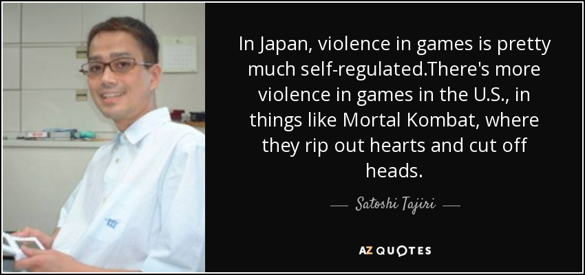 In Japan, violence in games is pretty much self-regulated.There's more violence in games in the U.S., in things like Mortal Kombat, where they rip out hearts and cut off heads. - Satoshi Tajiri