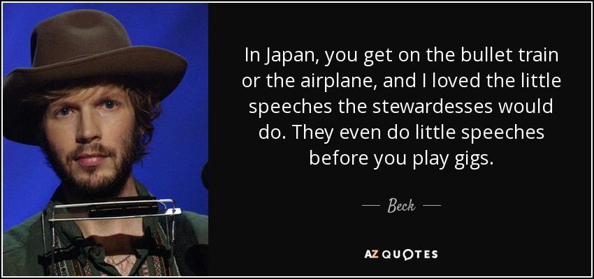 In Japan, you get on the bullet train or the airplane, and I loved the little speeches the stewardesses would do. They even do little speeches before you play gigs. - Beck