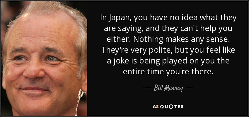 In Japan, you have no idea what they are saying, and they can't help you either. Nothing makes any sense. They're very polite, but you feel like a joke is being played on you the entire time you're there. - Bill Murray