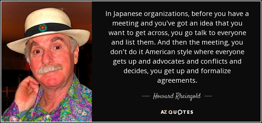 In Japanese organizations, before you have a meeting and you've got an idea that you want to get across, you go talk to everyone and list them. And then the meeting, you don't do it American style where everyone gets up and advocates and conflicts and decides, you get up and formalize agreements. - Howard Rheingold