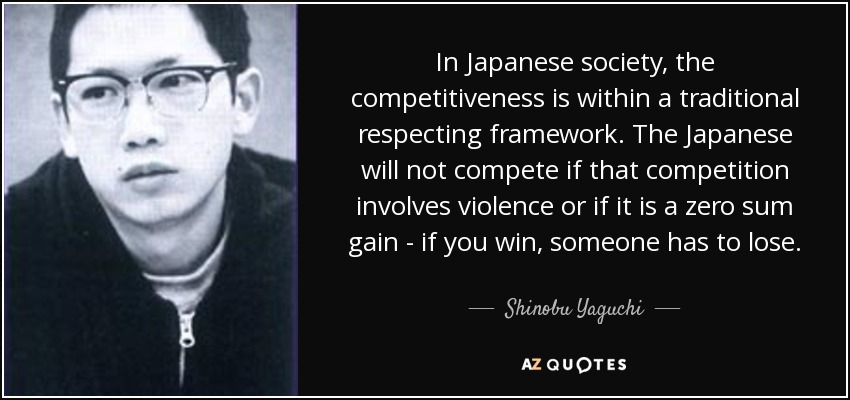 In Japanese society, the competitiveness is within a traditional respecting framework. The Japanese will not compete if that competition involves violence or if it is a zero sum gain - if you win, someone has to lose. - Shinobu Yaguchi