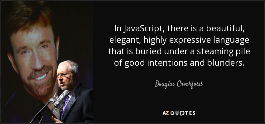 In JavaScript, there is a beautiful, elegant, highly expressive language that is buried under a steaming pile of good intentions and blunders. - Douglas Crockford