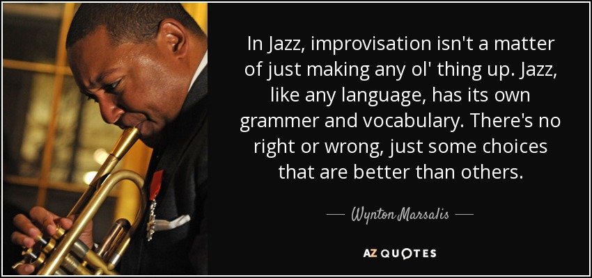 In Jazz, improvisation isn't a matter of just making any ol' thing up. Jazz, like any language, has its own grammer and vocabulary. There's no right or wrong, just some choices that are better than others. - Wynton Marsalis
