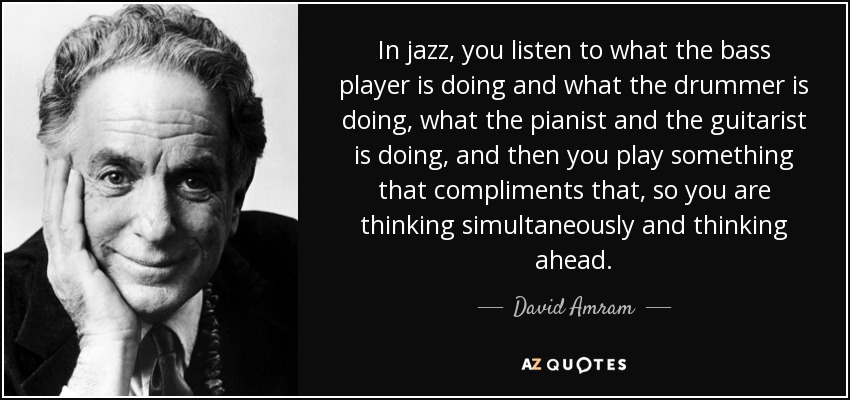 In jazz, you listen to what the bass player is doing and what the drummer is doing, what the pianist and the guitarist is doing, and then you play something that compliments that, so you are thinking simultaneously and thinking ahead. - David Amram
