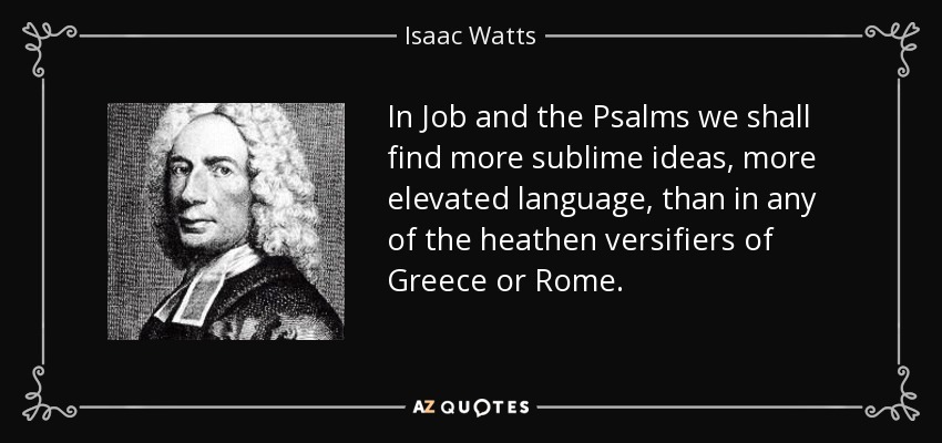 In Job and the Psalms we shall find more sublime ideas, more elevated language, than in any of the heathen versifiers of Greece or Rome. - Isaac Watts