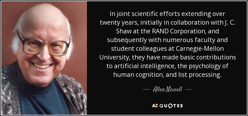 In joint scientific efforts extending over twenty years, initially in collaboration with J. C. Shaw at the RAND Corporation, and subsequently with numerous faculty and student colleagues at Carnegie-Mellon University, they have made basic contributions to artificial intelligence, the psychology of human cognition, and list processing. - Allen Newell