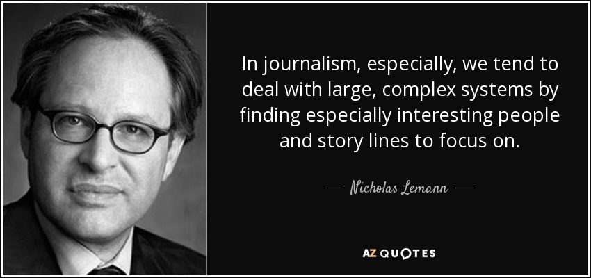 In journalism, especially, we tend to deal with large, complex systems by finding especially interesting people and story lines to focus on. - Nicholas Lemann