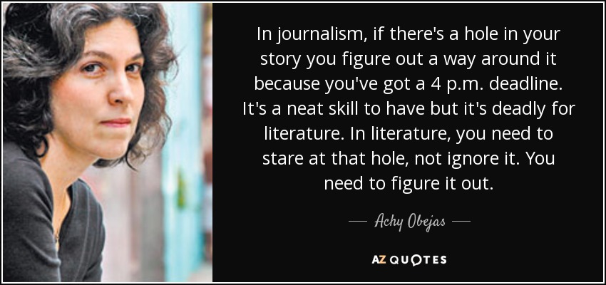 In journalism, if there's a hole in your story you figure out a way around it because you've got a 4 p.m. deadline. It's a neat skill to have but it's deadly for literature. In literature, you need to stare at that hole, not ignore it. You need to figure it out. - Achy Obejas