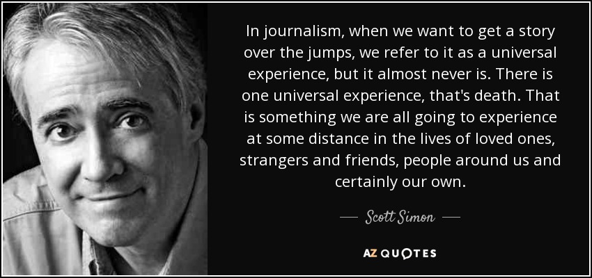 In journalism, when we want to get a story over the jumps, we refer to it as a universal experience, but it almost never is. There is one universal experience, that's death. That is something we are all going to experience at some distance in the lives of loved ones, strangers and friends, people around us and certainly our own. - Scott Simon