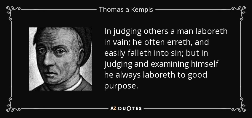 In judging others a man laboreth in vain; he often erreth, and easily falleth into sin; but in judging and examining himself he always laboreth to good purpose. - Thomas a Kempis