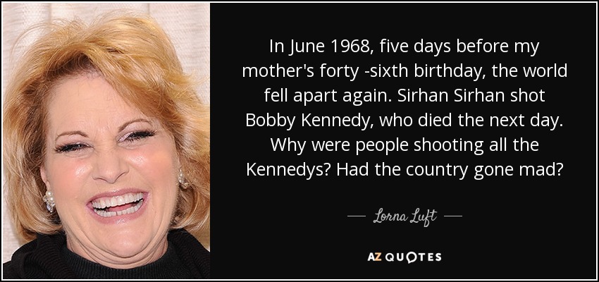 In June 1968, five days before my mother's forty -sixth birthday, the world fell apart again. Sirhan Sirhan shot Bobby Kennedy, who died the next day. Why were people shooting all the Kennedys? Had the country gone mad? - Lorna Luft