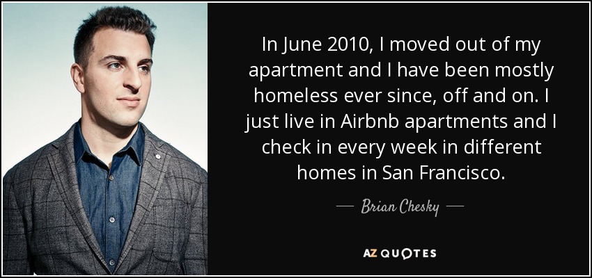 In June 2010, I moved out of my apartment and I have been mostly homeless ever since, off and on. I just live in Airbnb apartments and I check in every week in different homes in San Francisco. - Brian Chesky