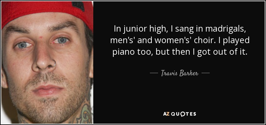 In junior high, I sang in madrigals, men's' and women's' choir. I played piano too, but then I got out of it. - Travis Barker
