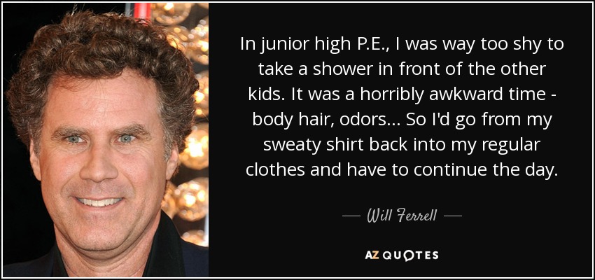 In junior high P.E., I was way too shy to take a shower in front of the other kids. It was a horribly awkward time - body hair, odors... So I'd go from my sweaty shirt back into my regular clothes and have to continue the day. - Will Ferrell