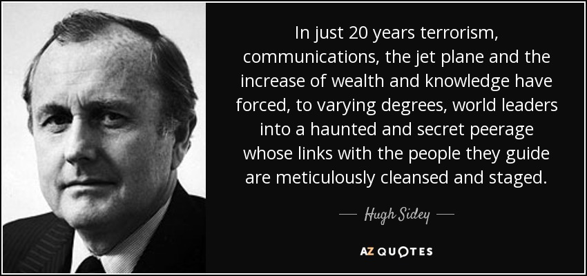 In just 20 years terrorism, communications, the jet plane and the increase of wealth and knowledge have forced, to varying degrees, world leaders into a haunted and secret peerage whose links with the people they guide are meticulously cleansed and staged. - Hugh Sidey