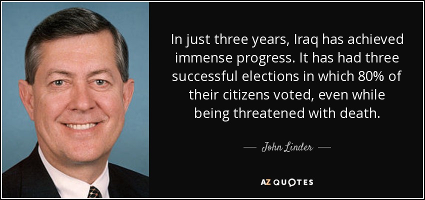 In just three years, Iraq has achieved immense progress. It has had three successful elections in which 80% of their citizens voted, even while being threatened with death. - John Linder