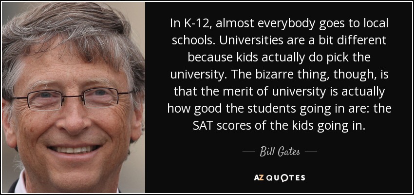 In K-12, almost everybody goes to local schools. Universities are a bit different because kids actually do pick the university. The bizarre thing, though, is that the merit of university is actually how good the students going in are: the SAT scores of the kids going in. - Bill Gates