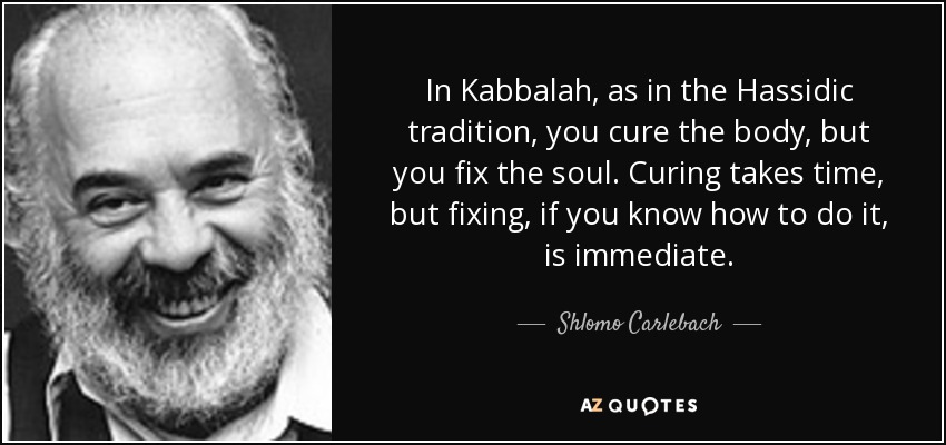 In Kabbalah, as in the Hassidic tradition, you cure the body, but you fix the soul. Curing takes time, but fixing, if you know how to do it, is immediate. - Shlomo Carlebach