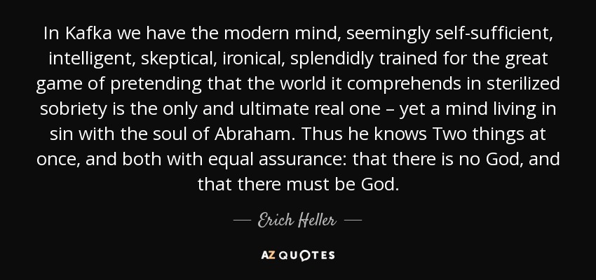 In Kafka we have the modern mind, seemingly self-sufficient, intelligent, skeptical, ironical, splendidly trained for the great game of pretending that the world it comprehends in sterilized sobriety is the only and ultimate real one – yet a mind living in sin with the soul of Abraham. Thus he knows Two things at once, and both with equal assurance: that there is no God, and that there must be God. - Erich Heller