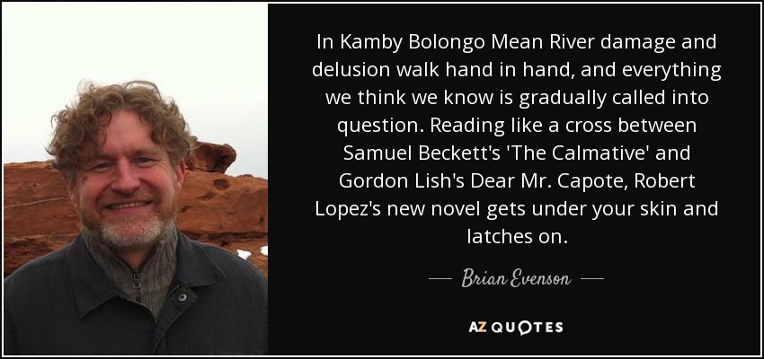 In Kamby Bolongo Mean River damage and delusion walk hand in hand, and everything we think we know is gradually called into question. Reading like a cross between Samuel Beckett's 'The Calmative' and Gordon Lish's Dear Mr. Capote, Robert Lopez's new novel gets under your skin and latches on. - Brian Evenson