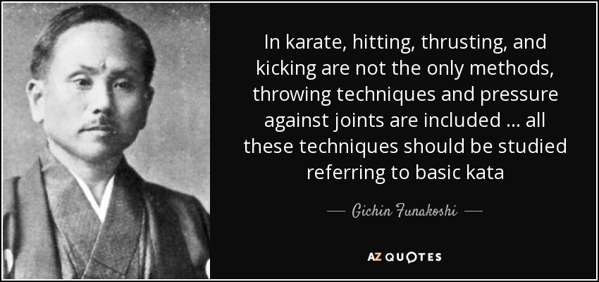 In karate, hitting, thrusting, and kicking are not the only methods, throwing techniques and pressure against joints are included … all these techniques should be studied referring to basic kata - Gichin Funakoshi