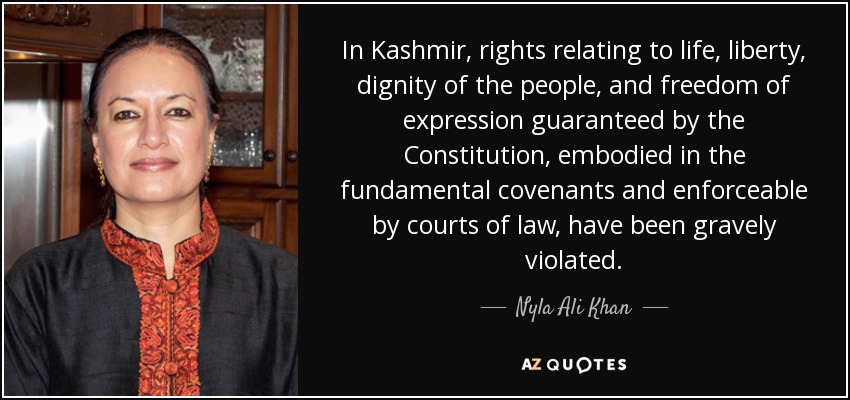 In Kashmir, rights relating to life, liberty, dignity of the people, and freedom of expression guaranteed by the Constitution, embodied in the fundamental covenants and enforceable by courts of law, have been gravely violated. - Nyla Ali Khan
