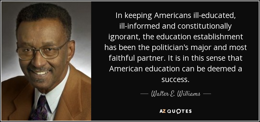 In keeping Americans ill-educated, ill-informed and constitutionally ignorant, the education establishment has been the politician's major and most faithful partner. It is in this sense that American education can be deemed a success. - Walter E. Williams