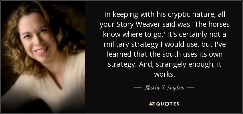 In keeping with his cryptic nature, all your Story Weaver said was 'The horses know where to go.' It's certainly not a military strategy I would use, but I've learned that the south uses its own strategy. And, strangely enough, it works. - Maria V. Snyder