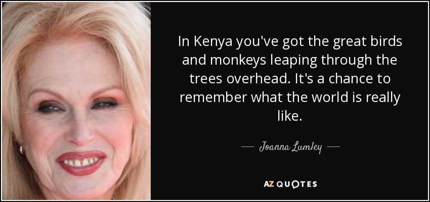 In Kenya you've got the great birds and monkeys leaping through the trees overhead. It's a chance to remember what the world is really like. - Joanna Lumley