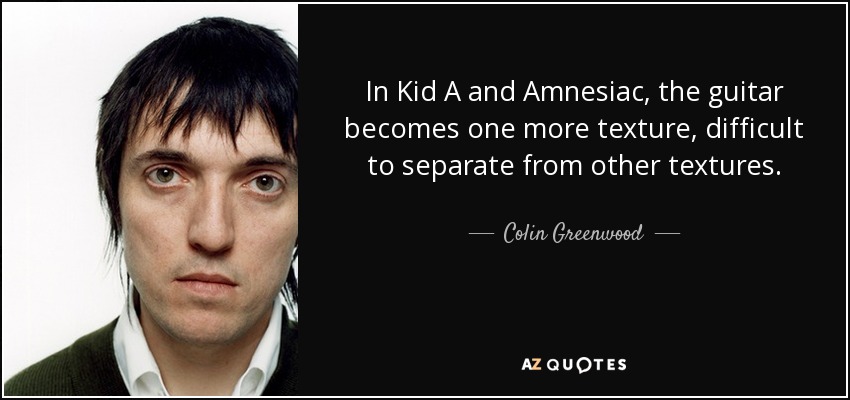 In Kid A and Amnesiac, the guitar becomes one more texture, difficult to separate from other textures. - Colin Greenwood