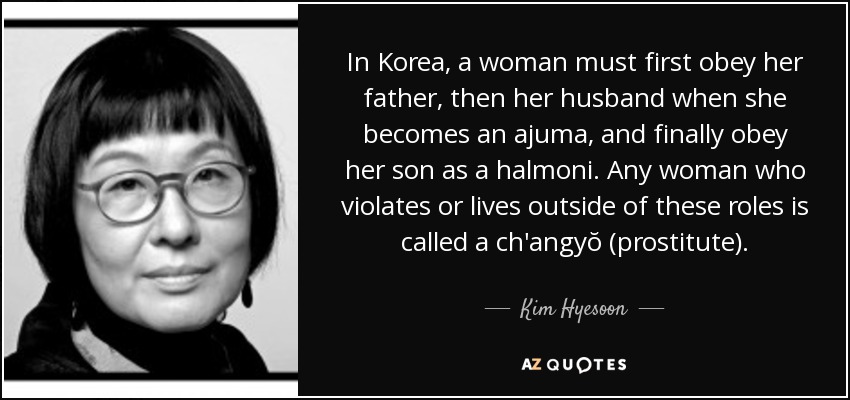In Korea, a woman must first obey her father, then her husband when she becomes an ajuma, and finally obey her son as a halmoni. Any woman who violates or lives outside of these roles is called a ch'angyŏ (prostitute). - Kim Hyesoon