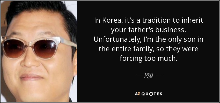 In Korea, it's a tradition to inherit your father's business. Unfortunately, I'm the only son in the entire family, so they were forcing too much. - PSY
