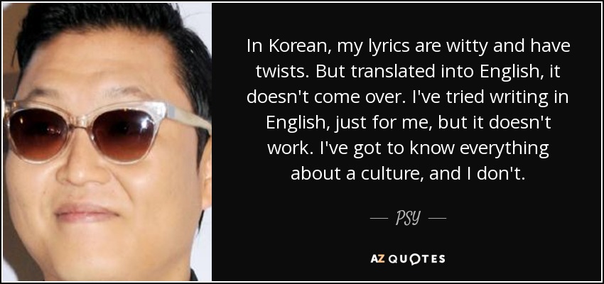 In Korean, my lyrics are witty and have twists. But translated into English, it doesn't come over. I've tried writing in English, just for me, but it doesn't work. I've got to know everything about a culture, and I don't. - PSY