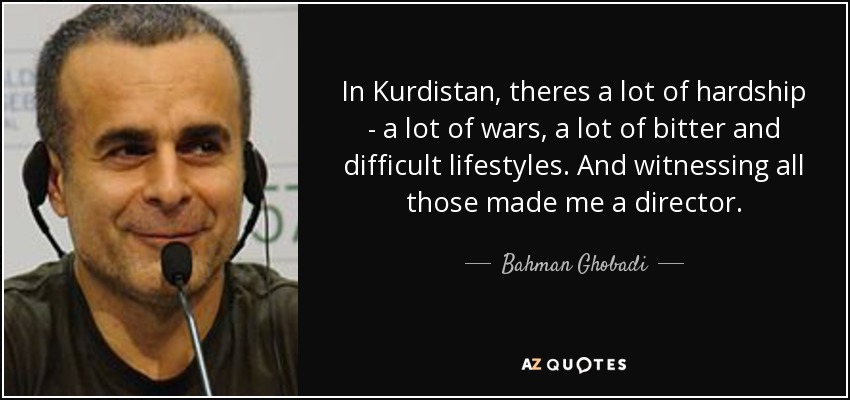 In Kurdistan, theres a lot of hardship - a lot of wars, a lot of bitter and difficult lifestyles. And witnessing all those made me a director. - Bahman Ghobadi