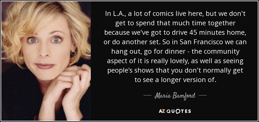 In L.A., a lot of comics live here, but we don't get to spend that much time together because we've got to drive 45 minutes home, or do another set. So in San Francisco we can hang out, go for dinner - the community aspect of it is really lovely, as well as seeing people's shows that you don't normally get to see a longer version of. - Maria Bamford