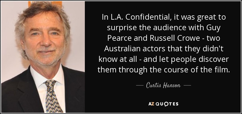 In L.A. Confidential, it was great to surprise the audience with Guy Pearce and Russell Crowe - two Australian actors that they didn't know at all - and let people discover them through the course of the film. - Curtis Hanson