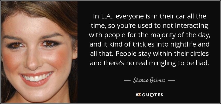 In L.A., everyone is in their car all the time, so you're used to not interacting with people for the majority of the day, and it kind of trickles into nightlife and all that. People stay within their circles and there's no real mingling to be had. - Shenae Grimes