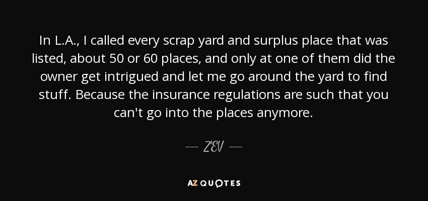 In L.A., I called every scrap yard and surplus place that was listed, about 50 or 60 places, and only at one of them did the owner get intrigued and let me go around the yard to find stuff. Because the insurance regulations are such that you can't go into the places anymore. - Z'EV