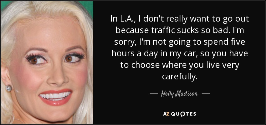 In L.A., I don't really want to go out because traffic sucks so bad. I'm sorry, I'm not going to spend five hours a day in my car, so you have to choose where you live very carefully. - Holly Madison