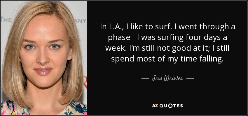 In L.A., I like to surf. I went through a phase - I was surfing four days a week. I'm still not good at it; I still spend most of my time falling. - Jess Weixler